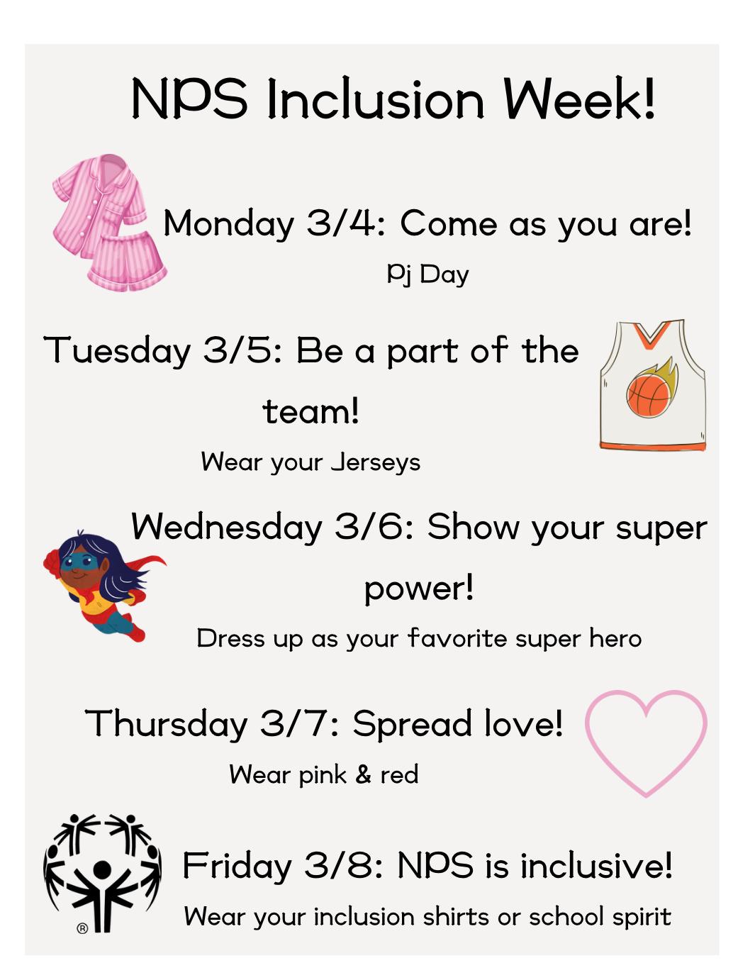 NPS Inclusion Week! Monday 3/4: Come as you are! (PJ Day), Tuesday 3/5: Be a part of the team! (Wear your jersey), Wednesday 3/6: Show your super power! (Dress up as your favorite super hero), Thursday 3/7: Spread love! (Wear pink and red), Friday 3/8: NPS is inclusive! (wear your inclusion shirts or school spirit)